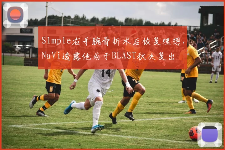 S1mple右手腕骨折术后恢复理想,NaVi透露他或于BLAST秋决复出