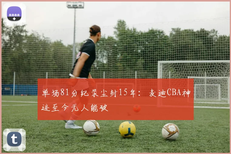 单场81分纪录尘封15年:麦迪CBA神迹至今无人能破