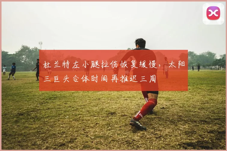 杜兰特左小腿拉伤恢复缓慢，太阳三巨头合体时间再推迟三周